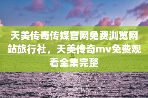 天美传奇传媒官网免费浏览网站旅行社，天美传奇mv免费观看全集完整