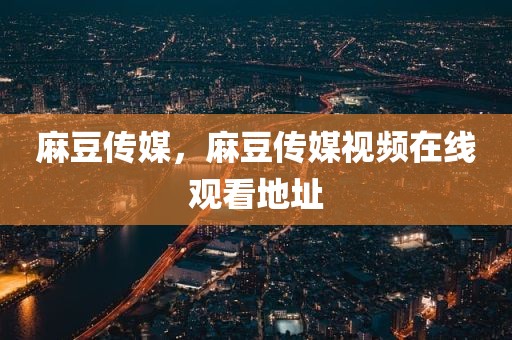 麻豆传媒，麻豆传媒视频在线观看地址