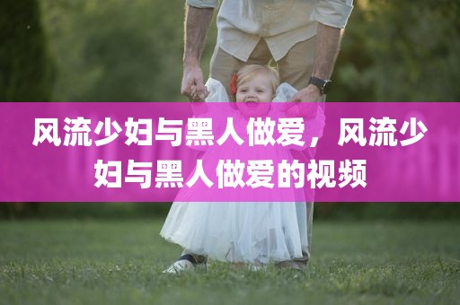 风流少妇与黑人做爱，风流少妇与黑人做爱的视频