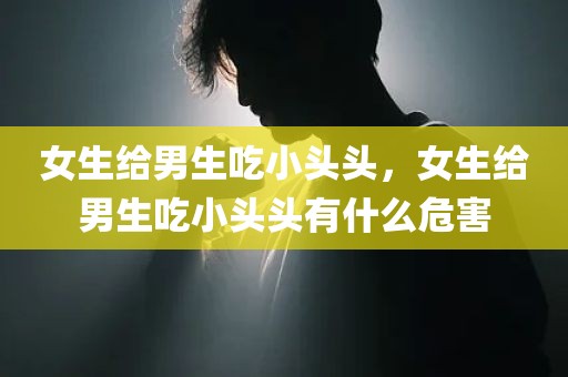 女生给男生吃小头头，女生给男生吃小头头有什么危害