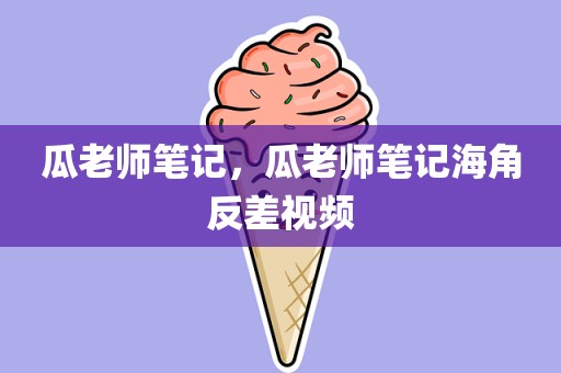 瓜老师笔记，瓜老师笔记海角反差视频