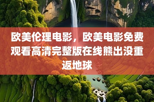欧美伦理电影，欧美电影免费观看高清完整版在线熊出没重返地球