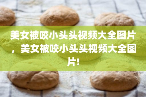 美女被咬小头头视频大全图片，美女被咬小头头视频大全图片!