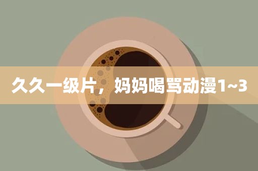 久久一级片，妈妈喝骂动漫1~3