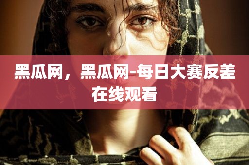 黑瓜网，黑瓜网-每日大赛反差在线观看