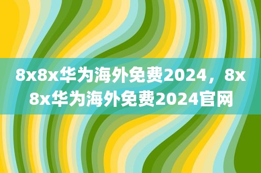 8x8x华为海外免费2024，8x8x华为海外免费2024官网