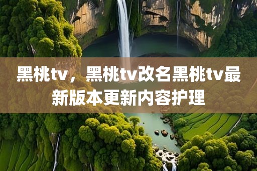 黑桃tv，黑桃tv改名黑桃tv最新版本更新内容护理