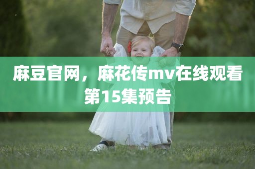 麻豆官网，麻花传mv在线观看第15集预告