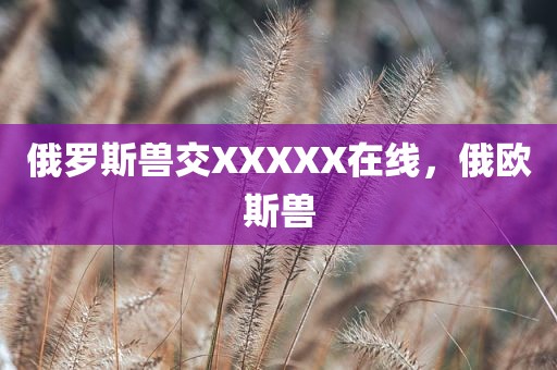 俄罗斯兽交XXXXX在线，俄欧斯兽