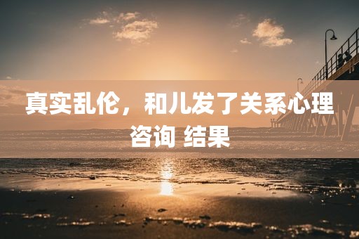 真实乱伦，和儿发了关系心理咨询 结果