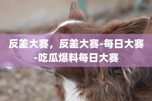反差大赛，反差大赛-每日大赛-吃瓜爆料每日大赛