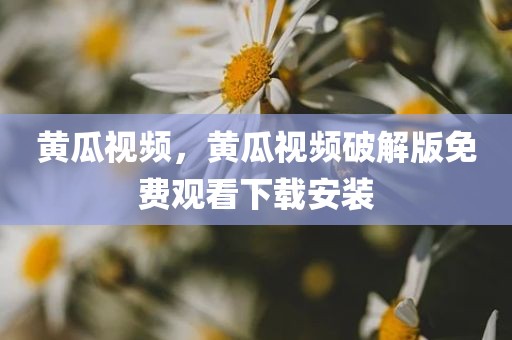 黄瓜视频，黄瓜视频破解版免费观看下载安装