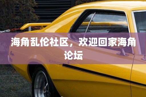 海角乱伦社区，欢迎回家海角论坛