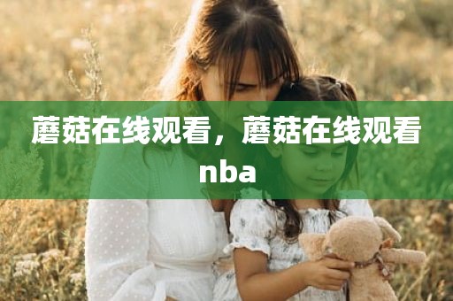 蘑菇在线观看，蘑菇在线观看nba