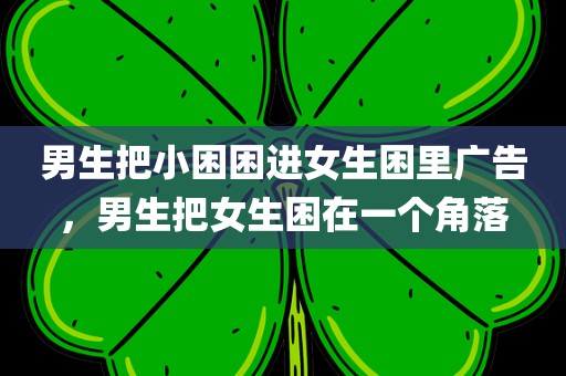 男生把小困困进女生困里广告，男生把女生困在一个角落