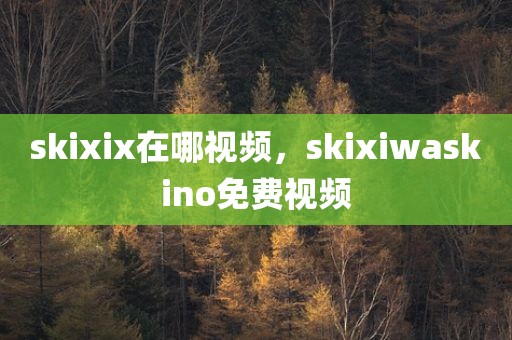 skixix在哪视频，skixiwaskino免费视频
