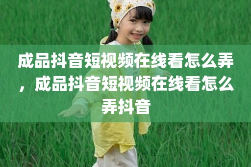 成品抖音短视频在线看怎么弄，成品抖音短视频在线看怎么弄抖音