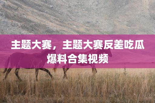 主题大赛，主题大赛反差吃瓜爆料合集视频