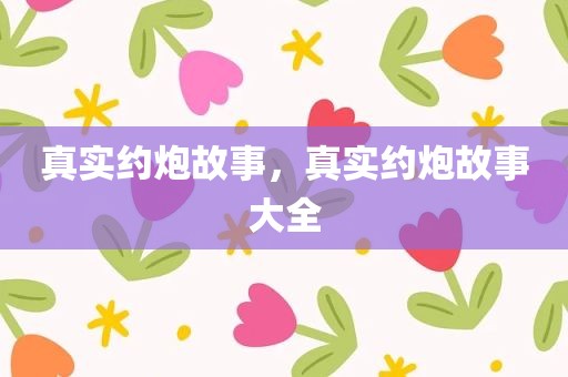 真实约炮故事，真实约炮故事大全