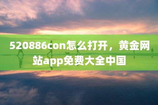 520886con怎么打开，黄金网站app免费大全中国