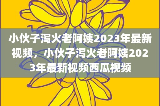 小伙子泻火老阿姨2023年最新视频，小伙子泻火老阿姨2023年最新视频西瓜视频