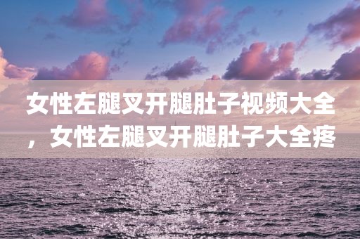 女性左腿叉开腿肚子视频大全，女性左腿叉开腿肚子大全疼