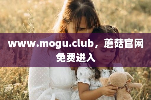 www.mogu.club，蘑菇官网免费进入