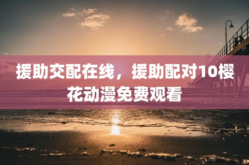 援助交配在线，援助配对10樱花动漫免费观看