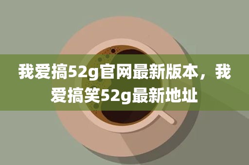 我爱搞52g官网最新版本，我爱搞笑52g最新地址