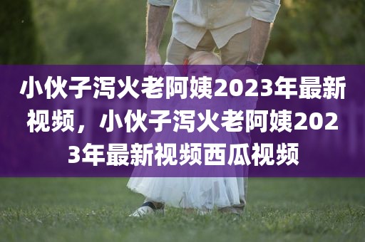 小伙子泻火老阿姨2023年最新视频，小伙子泻火老阿姨2023年最新视频西瓜视频