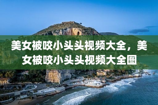 美女被咬小头头视频大全，美女被咬小头头视频大全图