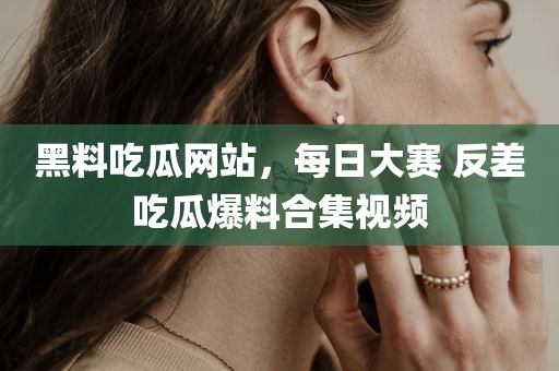 黑料吃瓜网站，每日大赛 反差吃瓜爆料合集视频