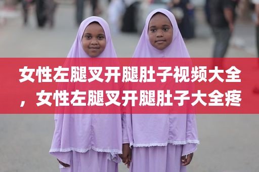 女性左腿叉开腿肚子视频大全，女性左腿叉开腿肚子大全疼