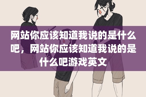 网站你应该知道我说的是什么吧，网站你应该知道我说的是什么吧游戏英文