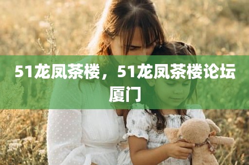 51龙凤茶楼，51龙凤茶楼论坛厦门