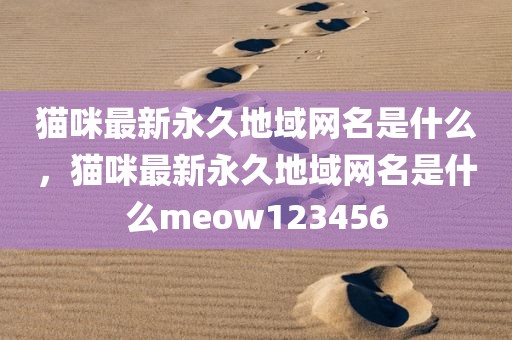 猫咪最新永久地域网名是什么，猫咪最新永久地域网名是什么meow123456