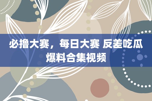 必撸大赛，每日大赛 反差吃瓜爆料合集视频