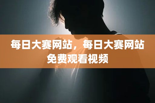 每日大赛网站，每日大赛网站免费观看视频