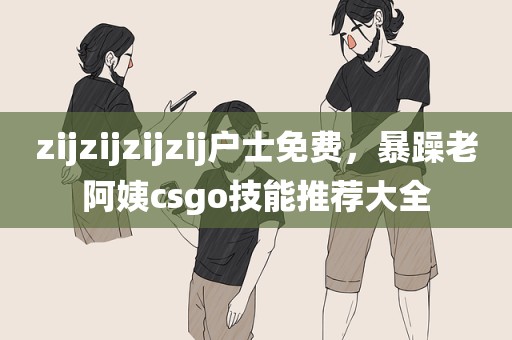 zijzijzijzij户士免费，暴躁老阿姨csgo技能推荐大全
