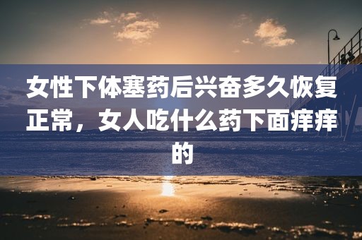 女性下体塞药后兴奋多久恢复正常，女人吃什么药下面痒痒的
