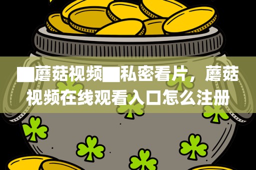 ▇蘑菇视频▇私密看片，蘑菇视频在线观看入口怎么注册