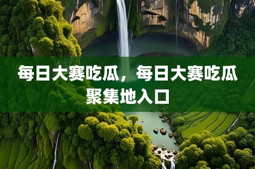 每日大赛吃瓜，每日大赛吃瓜聚集地入口