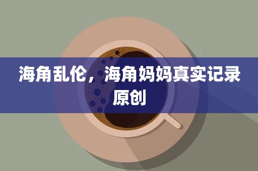 海角乱伦，海角妈妈真实记录原创