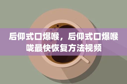 后仰式口爆喉，后仰式口爆喉咙最快恢复方法视频
