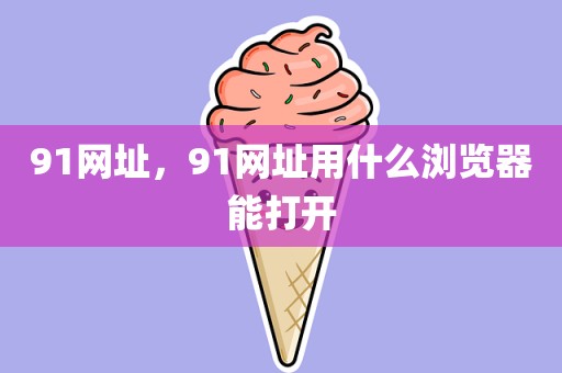 91网址，91网址用什么浏览器能打开
