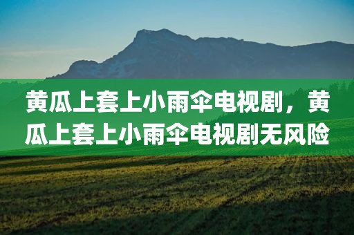 黄瓜上套上小雨伞电视剧，黄瓜上套上小雨伞电视剧无风险