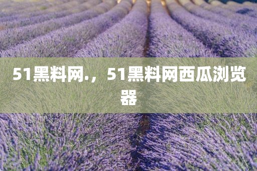 51黑料网.，51黑料网西瓜浏览器