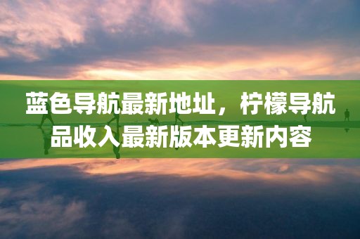 蓝色导航最新地址，柠檬导航品收入最新版本更新内容