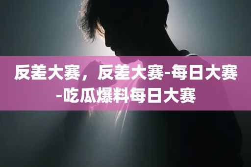 反差大赛，反差大赛-每日大赛-吃瓜爆料每日大赛