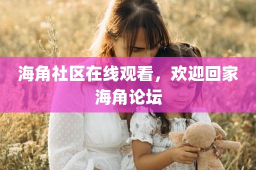 海角社区在线观看，欢迎回家海角论坛